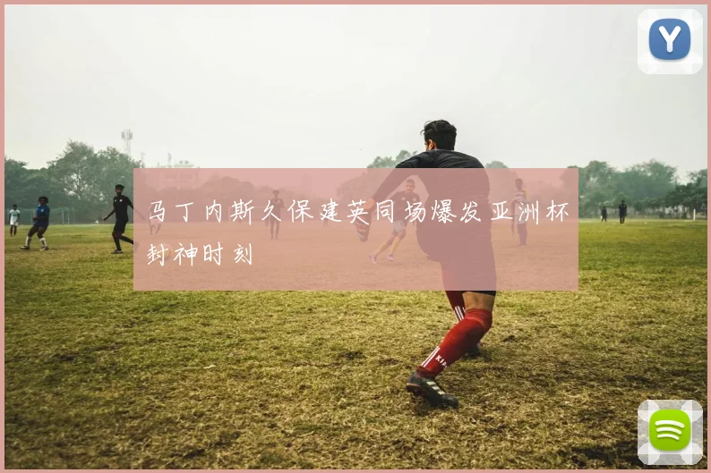 马丁内斯久保建英同场爆发亚洲杯封神时刻