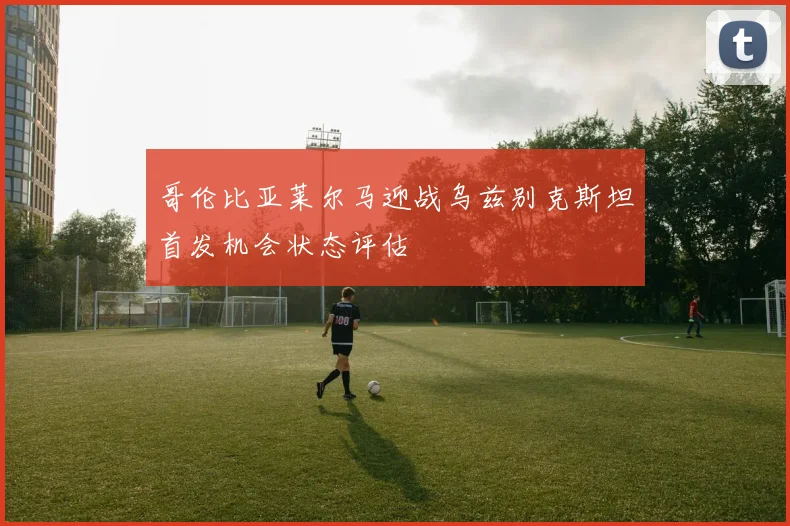 哥伦比亚莱尔马迎战乌兹别克斯坦首发机会状态评估