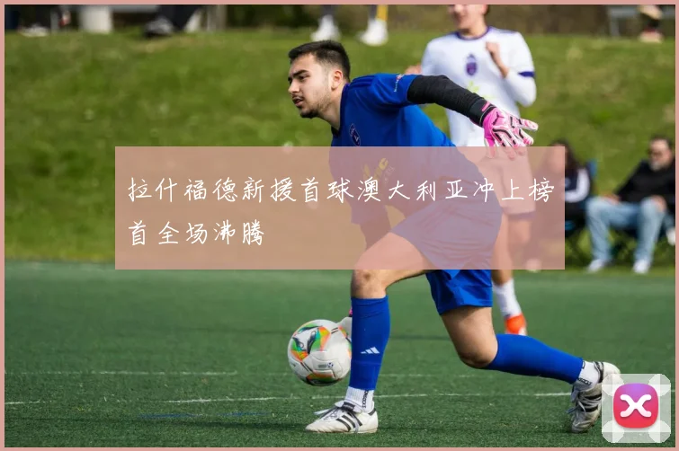 拉什福德新援首球澳大利亚冲上榜首全场沸腾