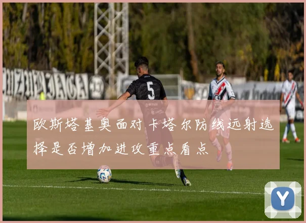 欧斯塔基奥面对卡塔尔防线远射选择是否增加进攻重点看点