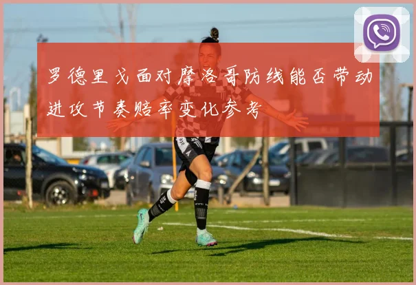 罗德里戈面对摩洛哥防线能否带动进攻节奏赔率变化参考