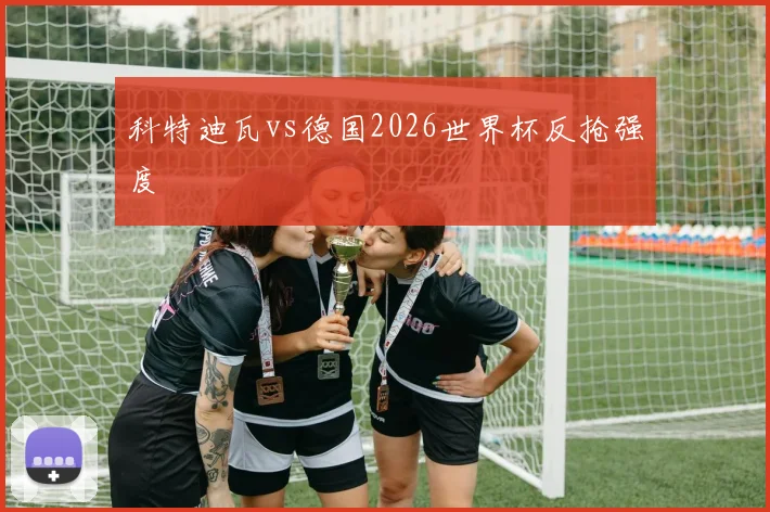 科特迪瓦vs德国2026世界杯反抢强度