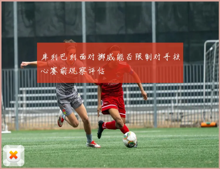 库利巴利面对挪威能否限制对手核心赛前观察评估