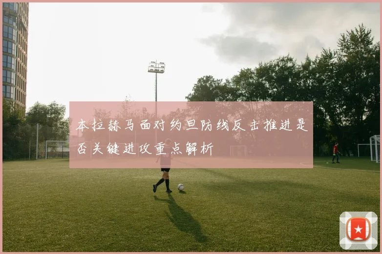 本拉赫马面对约旦防线反击推进是否关键进攻重点解析