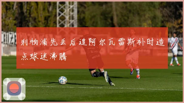 利物浦先丢后追阿尔瓦雷斯补时造点球迷沸腾