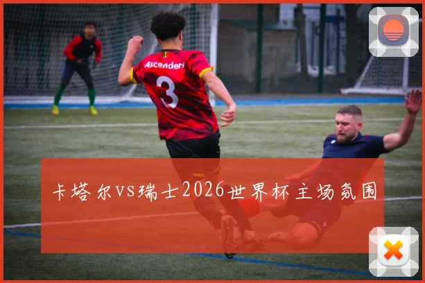 卡塔尔vs瑞士2026世界杯主场氛围
