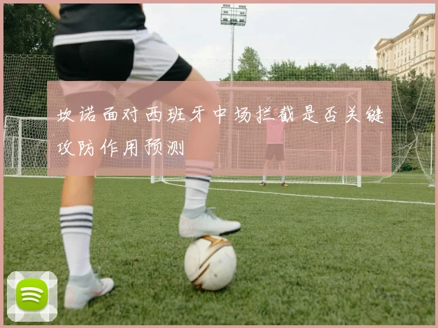 坎诺面对西班牙中场拦截是否关键攻防作用预测