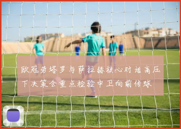 欧冠劳塔罗与萨拉赫核心对话高压下决策会重点检验中卫向前传球