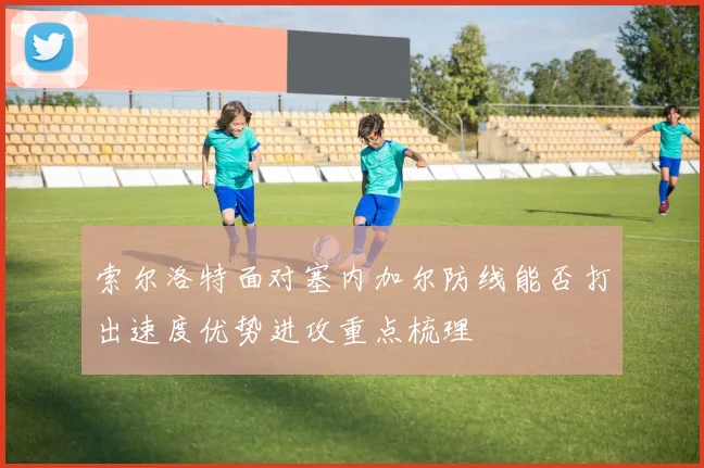 索尔洛特面对塞内加尔防线能否打出速度优势进攻重点梳理