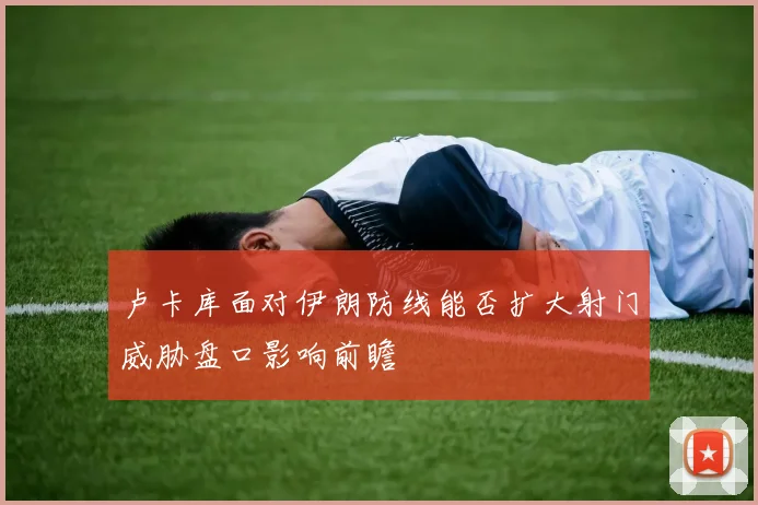 卢卡库面对伊朗防线能否扩大射门威胁盘口影响前瞻