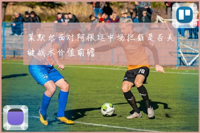 莱默尔面对阿根廷中场拦截是否关键战术价值前瞻