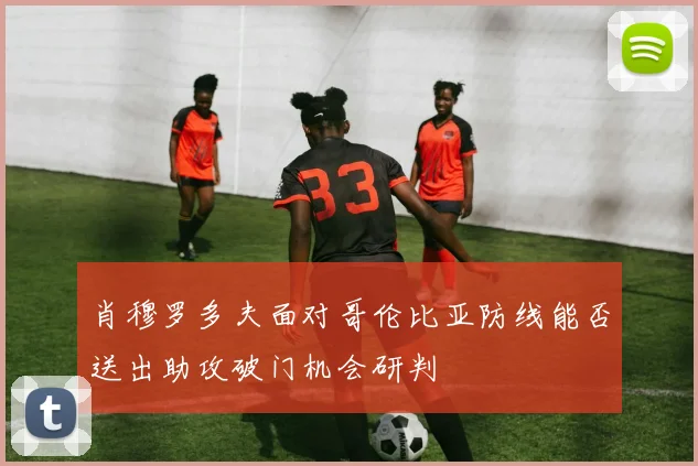肖穆罗多夫面对哥伦比亚防线能否送出助攻破门机会研判