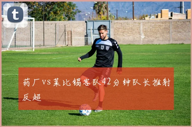 药厂vs莱比锡客队42分钟队长推射反超