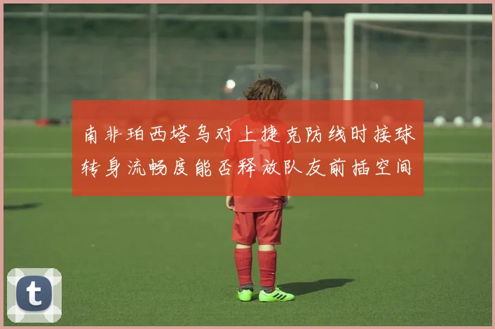 南非珀西塔乌对上捷克防线时接球转身流畅度能否释放队友前插空间