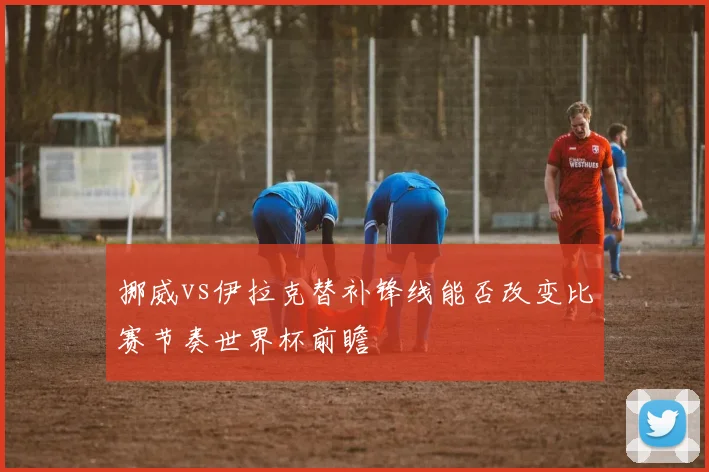 挪威vs伊拉克替补锋线能否改变比赛节奏世界杯前瞻