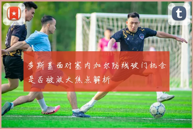 多斯基面对塞内加尔防线破门机会是否被放大焦点解析