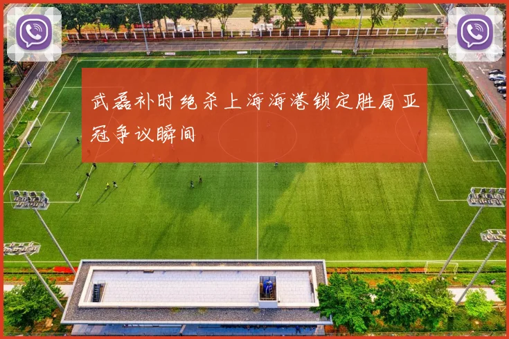 武磊补时绝杀上海海港锁定胜局亚冠争议瞬间