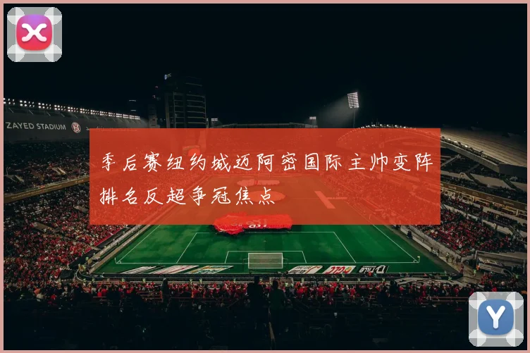 季后赛纽约城迈阿密国际主帅变阵排名反超争冠焦点