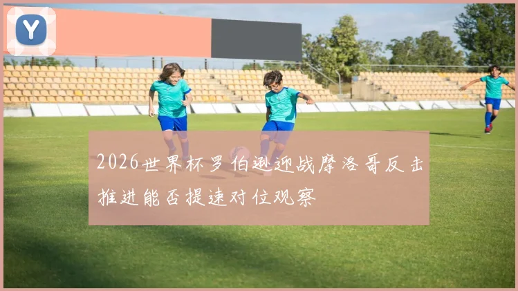 2026世界杯罗伯逊迎战摩洛哥反击推进能否提速对位观察
