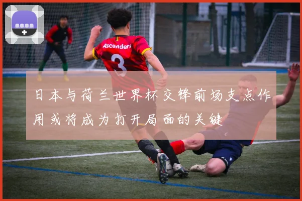 日本与荷兰世界杯交锋前场支点作用或将成为打开局面的关键