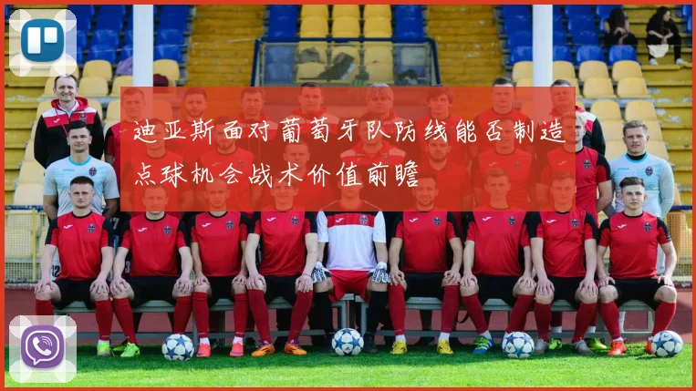 迪亚斯面对葡萄牙队防线能否制造点球机会战术价值前瞻