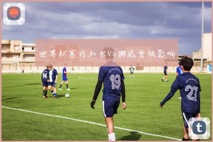 世界杯塞内加尔vs挪威晋级影响
