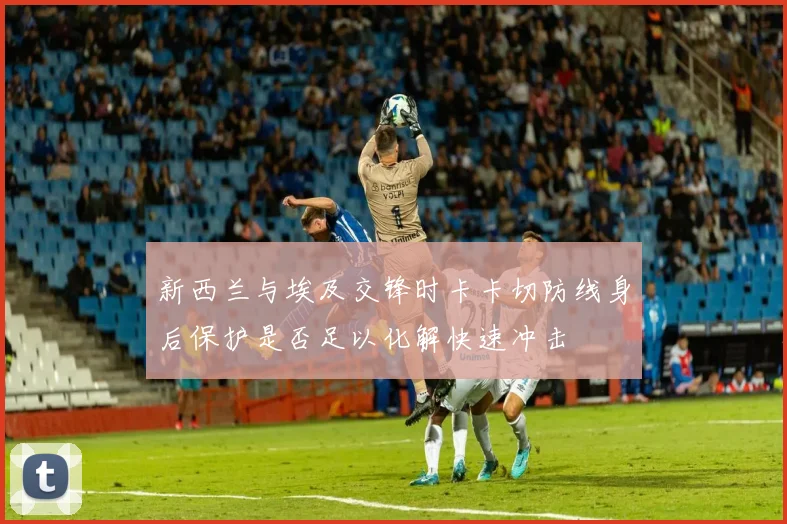 新西兰与埃及交锋时卡卡切防线身后保护是否足以化解快速冲击