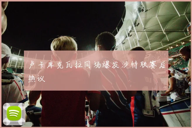 卢卡库克瓦拉同场爆发沙特联赛后热议