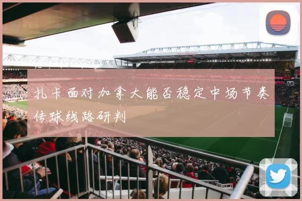 扎卡面对加拿大能否稳定中场节奏传球线路研判
