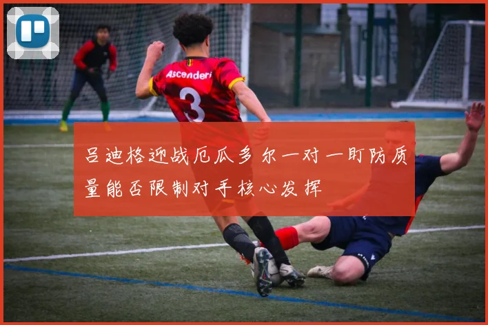 吕迪格迎战厄瓜多尔一对一盯防质量能否限制对手核心发挥