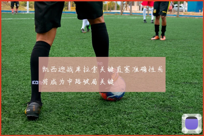 凯西迎战库拉索关键直塞准确性或将成为中路破局关键