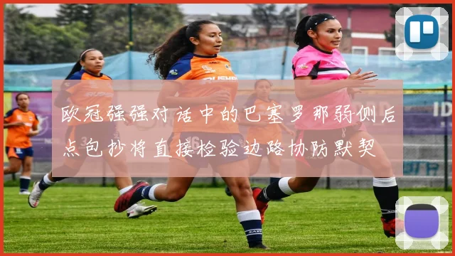 欧冠强强对话中的巴塞罗那弱侧后点包抄将直接检验边路协防默契