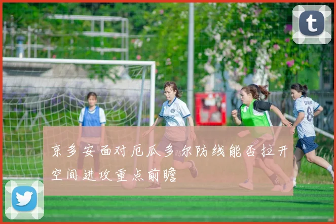京多安面对厄瓜多尔防线能否拉开空间进攻重点前瞻