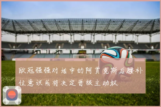 欧冠强强对话中的阿贾克斯后腰补位意识或将决定晋级主动权