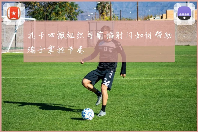 扎卡回撤组织与前插射门如何帮助瑞士掌控节奏