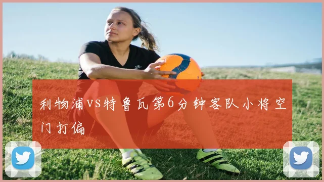 利物浦vs特鲁瓦第6分钟客队小将空门打偏
