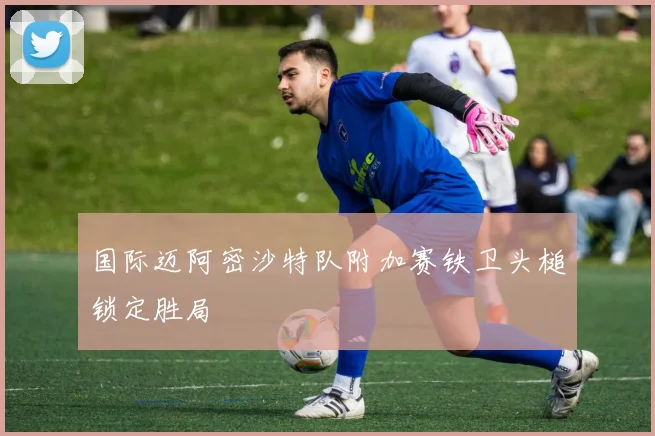 国际迈阿密沙特队附加赛铁卫头槌锁定胜局